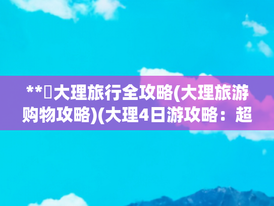 **✨大理旅行全攻略(大理旅游购物攻略)(大理4日游攻略：超全避雷指南让你玩转风花雪月)