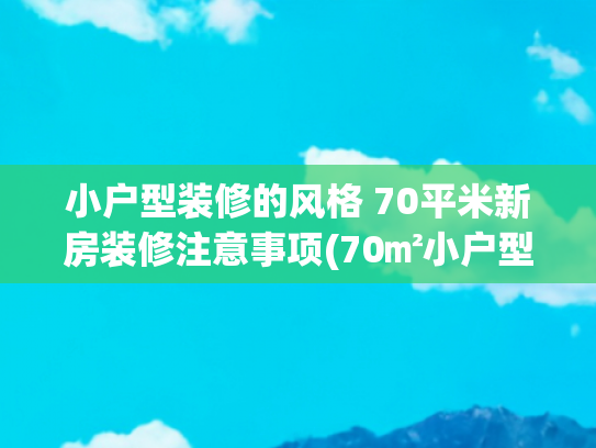 小户型装修的风格 70平米新房装修注意事项(70㎡小户型怎么装修？学他家就对了，施工师傅都忍不住称赞！)