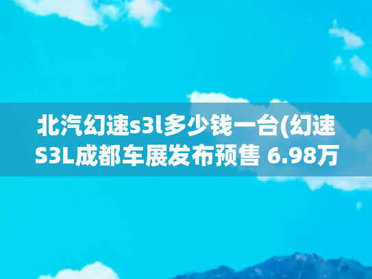 北汽幻速s3l多少钱一台(幻速S3L成都车展发布预售 6.98万元起)