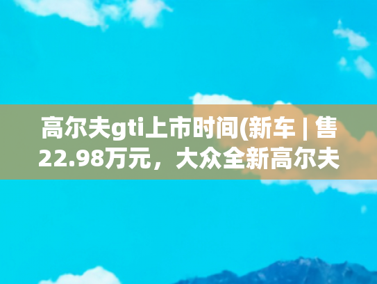 高尔夫gti上市时间(新车 | 售22.98万元，大众全新高尔夫GTI上市，“零百”加速7.1秒)