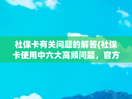 社保卡有关问题的解答(社保卡使用中六大高频问题，官方指南来了——)