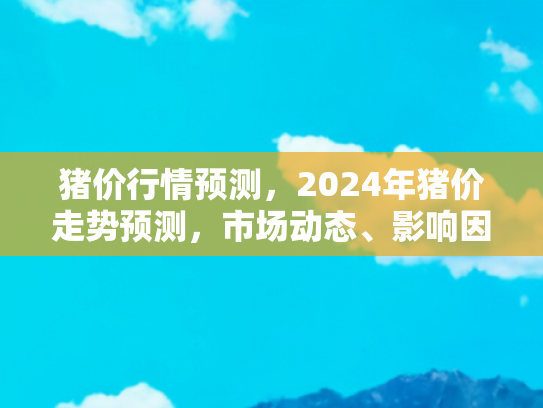 猪价行情预测，2024年猪价走势预测，市场动态、影响因素与旅游自驾新趋势