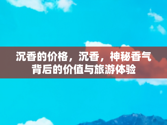 沉香的价格，沉香，神秘香气背后的价值与旅游体验