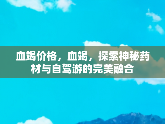 血竭价格，血竭，探索神秘药材与自驾游的完美融合