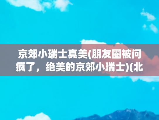 京郊小瑞士真美(朋友圈被问疯了，绝美的京郊小瑞士)(北京徒步可一日往返的京郊小瑞士)