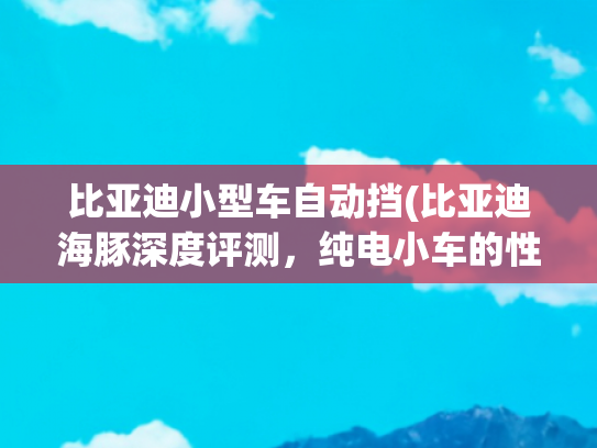 比亚迪小型车自动挡(比亚迪海豚深度评测，纯电小车的性价比之选)