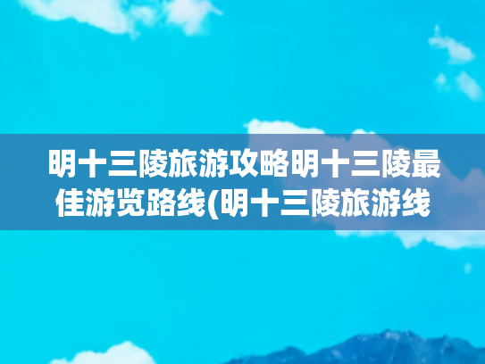 明十三陵旅游攻略明十三陵最佳游览路线(明十三陵旅游线路 )(明十三陵的十三个陵旅游路线推荐)