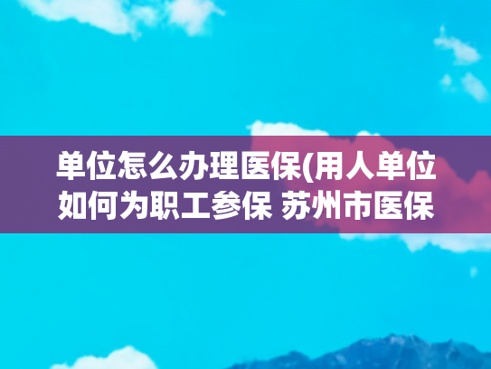 单位怎么办理医保(用人单位如何为职工参保 苏州市医保局相关热点答疑来了)