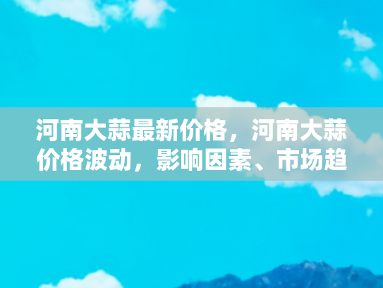 河南大蒜最新价格，河南大蒜价格波动，影响因素、市场趋势与自驾游旅行者的新机遇