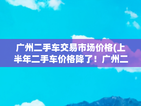 广州二手车交易市场价格(上半年二手车价格降了！广州二手车商普遍反映交易量受冲击)
