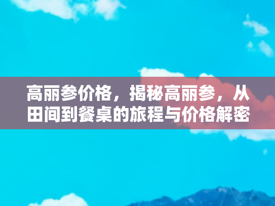 高丽参价格，揭秘高丽参，从田间到餐桌的旅程与价格解密