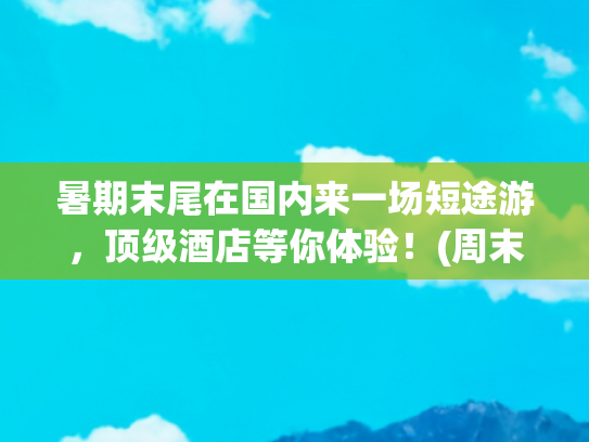 暑期末尾在国内来一场短途游，顶级酒店等你体验！(周末游好去处！国内六大绝美短途旅行地，小众\u0026经典全攻略！)