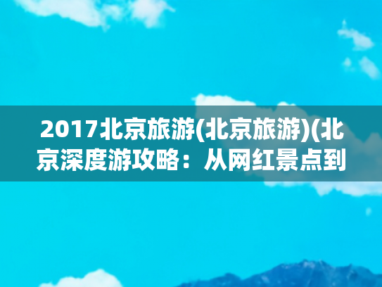 2017北京旅游(北京旅游)(北京深度游攻略：从网红景点到隐藏美食全搞定)