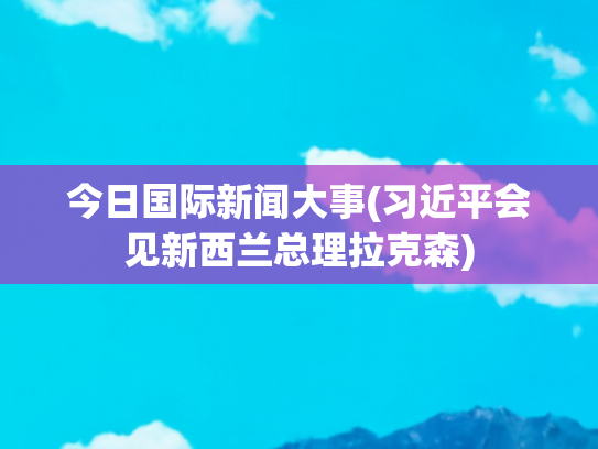 今日国际新闻大事(习近平会见新西兰总理拉克森)