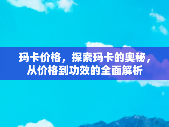 玛卡价格，探索玛卡的奥秘，从价格到功效的全面解析
