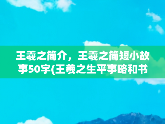 王羲之简介，王羲之简短小故事50字(王羲之生平事略和书法艺术)