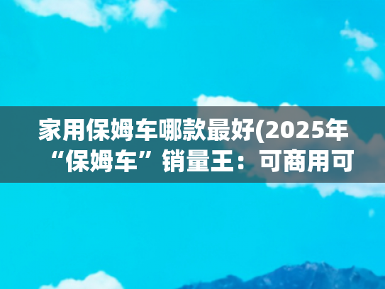 家用保姆车哪款最好(2025年“保姆车”销量王：可商用可家用，3个月累计销量超2万台)