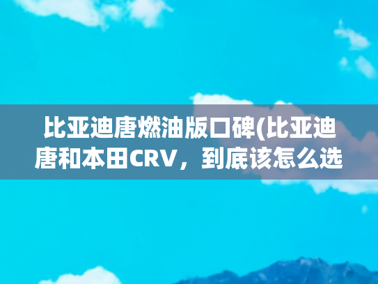 比亚迪唐燃油版口碑(比亚迪唐和本田CRV，到底该怎么选？)