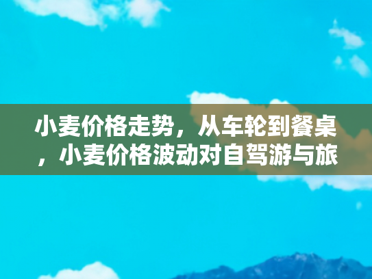 小麦价格走势，从车轮到餐桌，小麦价格波动对自驾游与旅游经济的影响