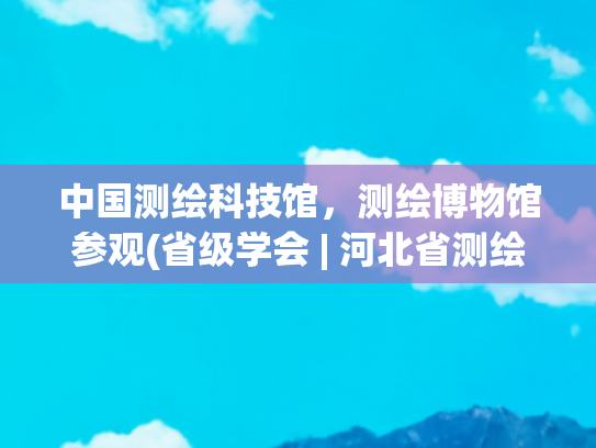 中国测绘科技馆，测绘博物馆参观(省级学会 | 河北省测绘学会组织大学生走进河北省测绘科普教育基地)