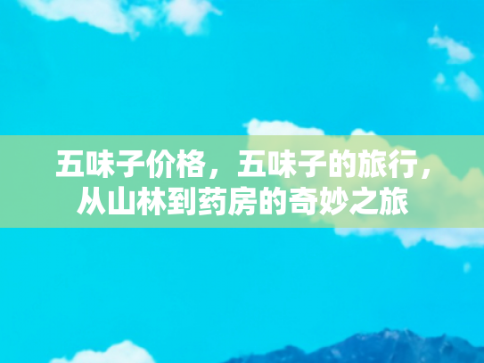 五味子价格，五味子的旅行，从山林到药房的奇妙之旅