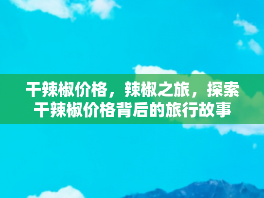 干辣椒价格，辣椒之旅，探索干辣椒价格背后的旅行故事