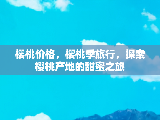 樱桃价格，樱桃季旅行，探索樱桃产地的甜蜜之旅