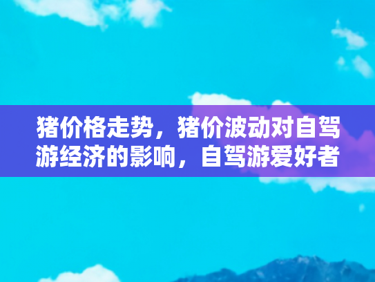 猪价格走势，猪价波动对自驾游经济的影响，自驾游爱好者的新挑战