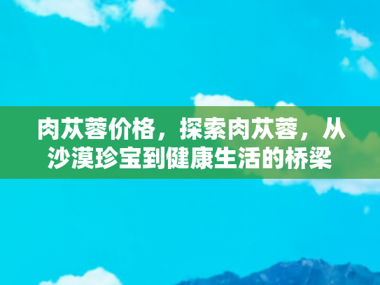 肉苁蓉价格，探索肉苁蓉，从沙漠珍宝到健康生活的桥梁