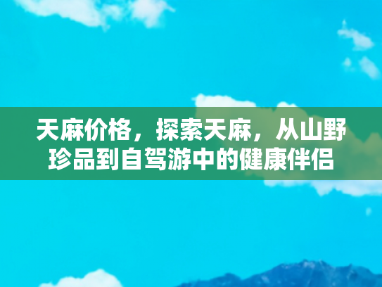天麻价格，探索天麻，从山野珍品到自驾游中的健康伴侣