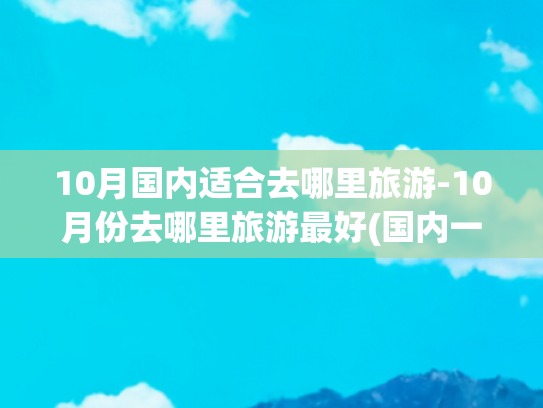 10月国内适合去哪里旅游-10月份去哪里旅游最好(国内一生一定要去一次的10个地方，去过一半，不枉此生！)