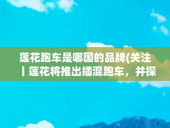 莲花跑车是哪国的品牌(关注丨莲花将推出插混跑车，并探讨在美国建厂)