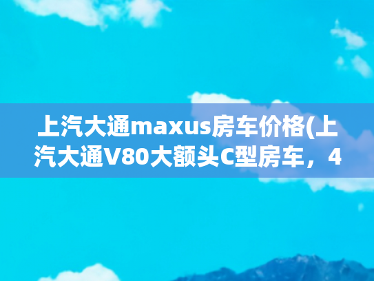 上汽大通maxus房车价格(上汽大通V80大额头C型房车，4座双床经济实用，售价26.8万)