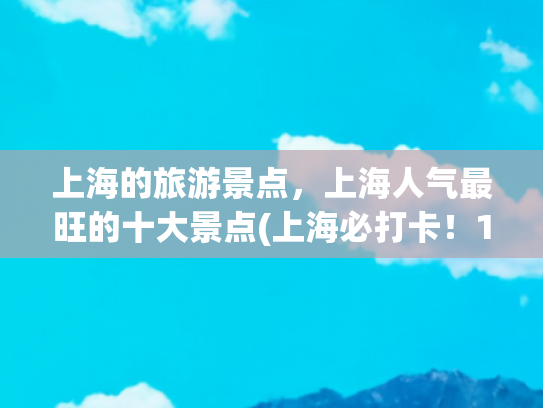 上海的旅游景点，上海人气最旺的十大景点(上海必打卡！10 个景点解锁魔都的百年风云与未来想象)