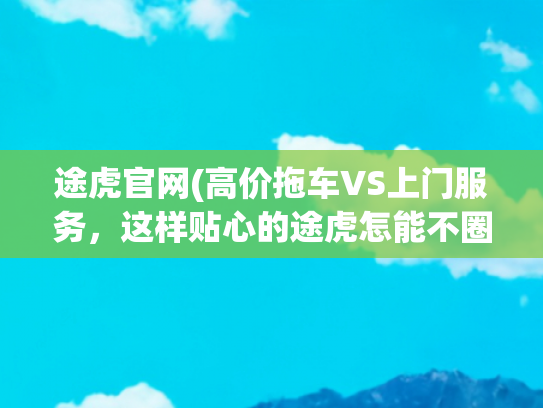途虎官网(高价拖车VS上门服务，这样贴心的途虎怎能不圈粉)