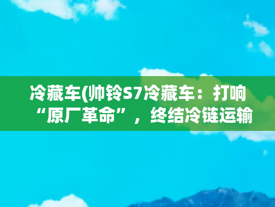 冷藏车(帅铃S7冷藏车：打响“原厂革命”，终结冷链运输“货损焦虑”)