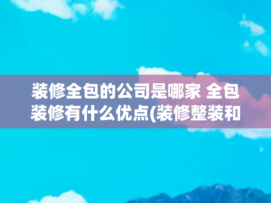 装修全包的公司是哪家 全包装修有什么优点(装修整装和全包有什么区别？哪一种装修方案比较好？)