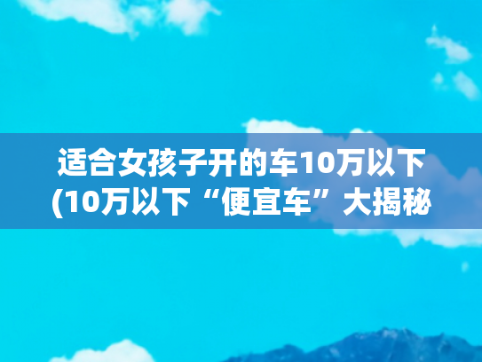 适合女孩子开的车10万以下(10万以下“便宜车”大揭秘：是真香还是大坑？)