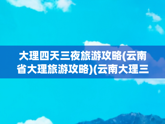 大理四天三夜旅游攻略(云南省大理旅游攻略)(云南大理三日游攻略)