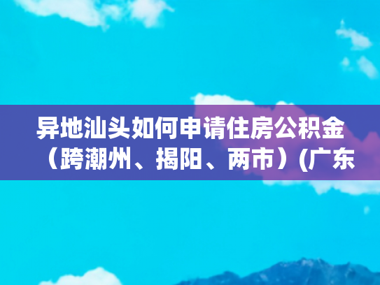 异地汕头如何申请住房公积金（跨潮州、揭阳、两市）(广东6城公积金跨城互认！异地买房享同城待遇)