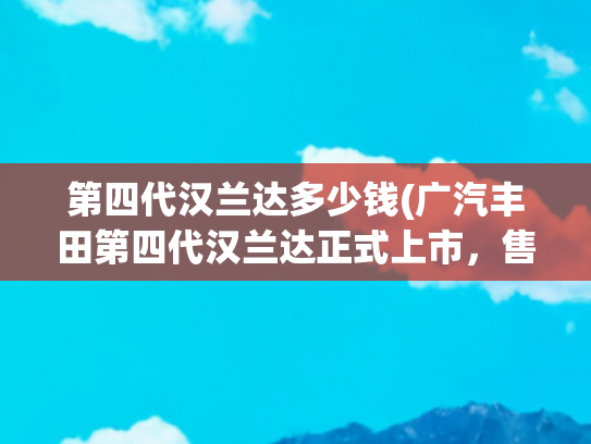 第四代汉兰达多少钱(广汽丰田第四代汉兰达正式上市，售价26.88万元起)