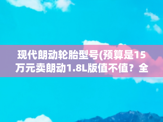 现代朗动轮胎型号(预算是15万元卖朗动1.8L版值不值？全面对比美国版就知道)