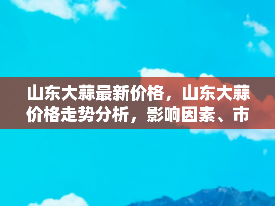 山东大蒜最新价格，山东大蒜价格走势分析，影响因素、市场动态与未来展望