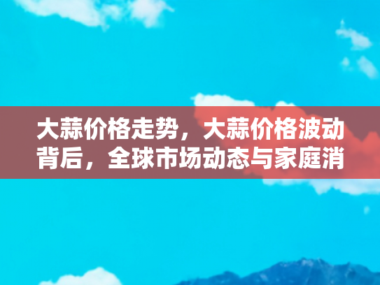大蒜价格走势，大蒜价格波动背后，全球市场动态与家庭消费指南