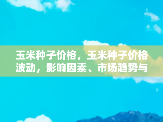玉米种子价格，玉米种子价格波动，影响因素、市场趋势与种植者应对策略