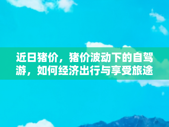 近日猪价，猪价波动下的自驾游，如何经济出行与享受旅途美食