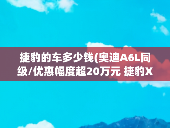 捷豹的车多少钱(奥迪A6L同级/优惠幅度超20万元 捷豹XFL限时售价23.98万元起)