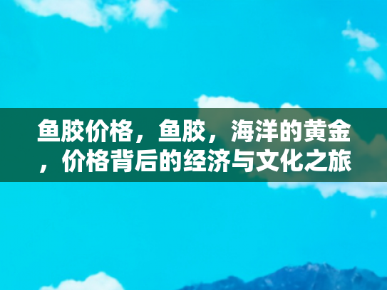 鱼胶价格，鱼胶，海洋的黄金，价格背后的经济与文化之旅