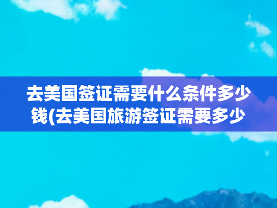 去美国签证需要什么条件多少钱(去美国旅游签证需要多少钱)(美国将全面上调签证！入境费用！旅游签、学签、工作签全“躺枪”)