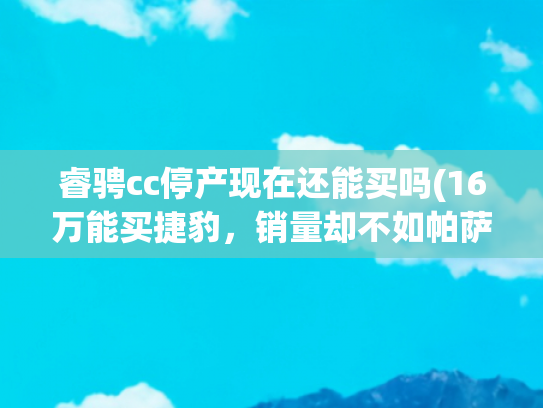 睿骋cc停产现在还能买吗(16万能买捷豹，销量却不如帕萨特，车主：开出去没人认牌子)